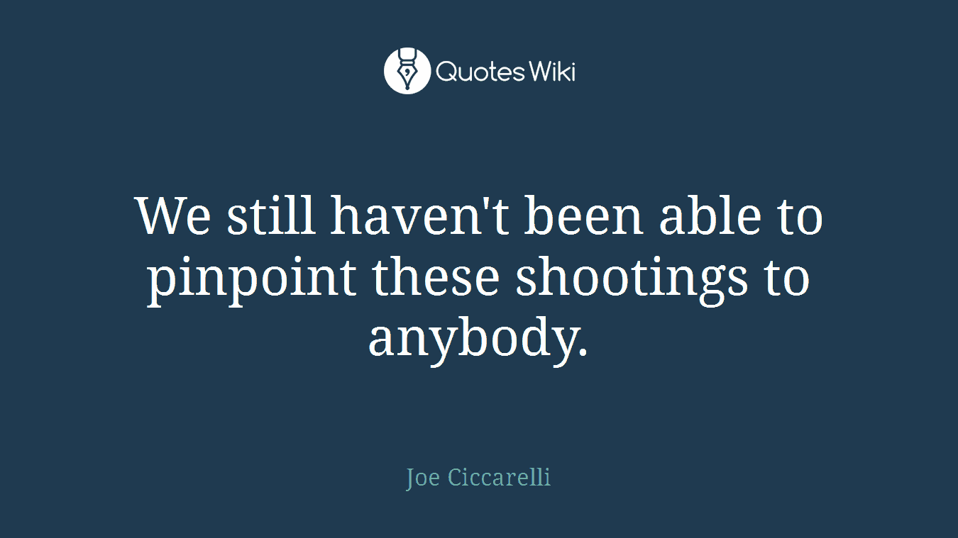 We still haven't been able to pinpoint these shootings to anybody.