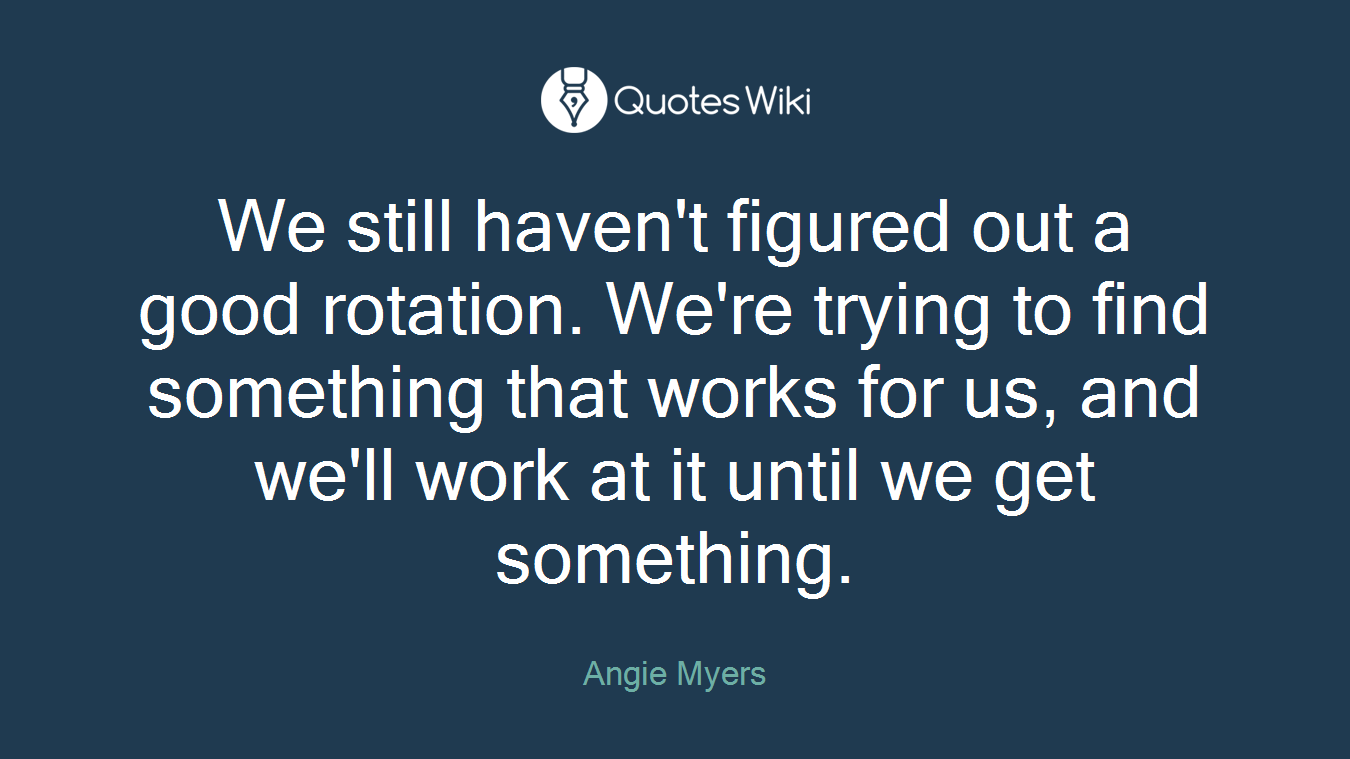 We still haven't figured out a good rotation. We're trying to find something that works for us, and we'll work at it until we get something.
