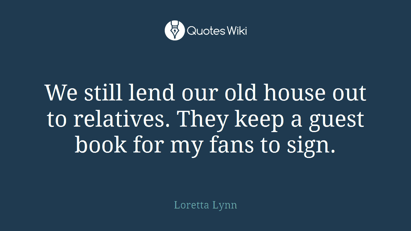 We still lend our old house out to relatives. They keep a guest book for my fans to sign.