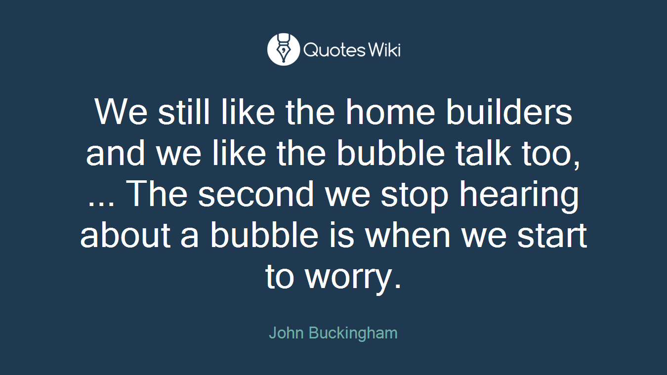 We still like the home builders and we like the bubble talk too, ... The second we stop hearing about a bubble is when we start to worry.