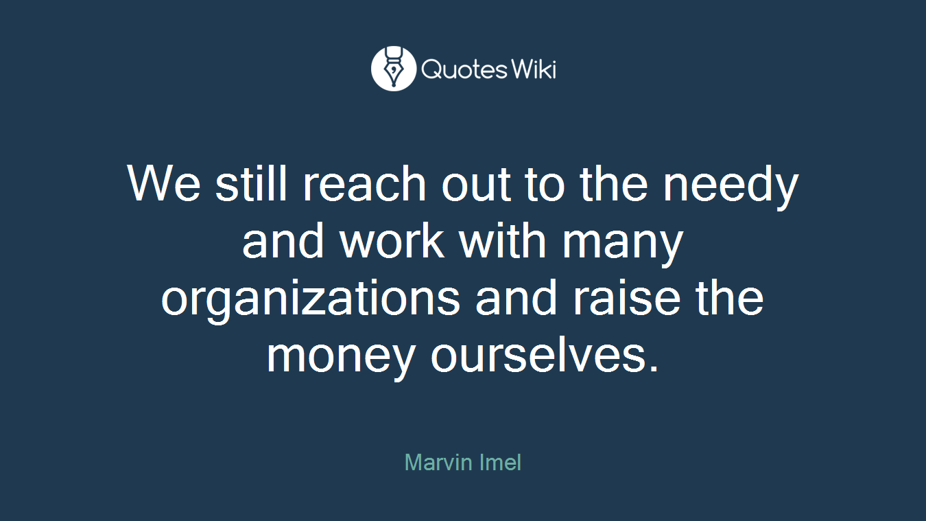 We still reach out to the needy and work with many organizations and raise the money ourselves.