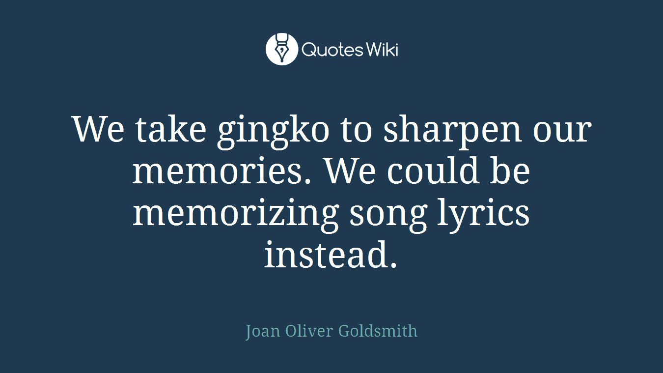 We take gingko to sharpen our memories. We could be memorizing song lyrics instead.