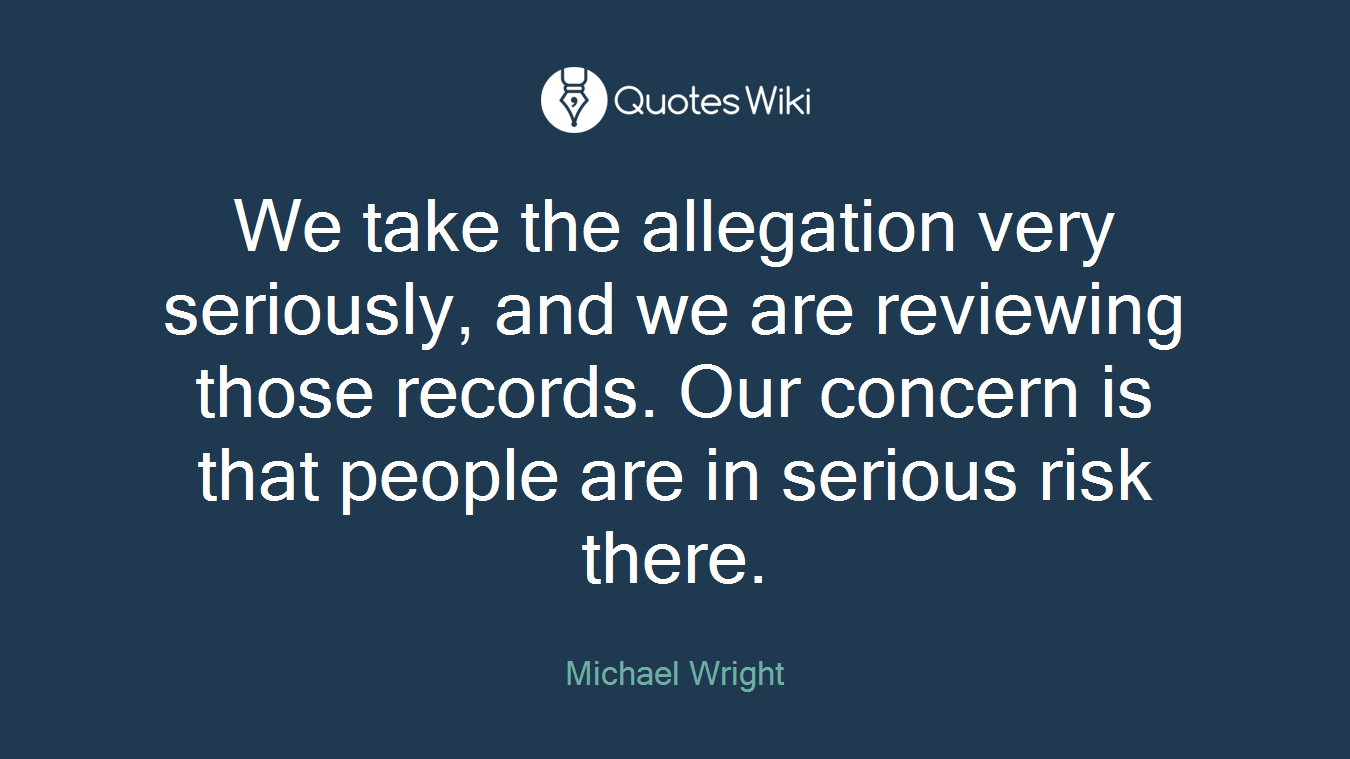 We take the allegation very seriously, and we are reviewing those records. Our concern is that people are in serious risk there.