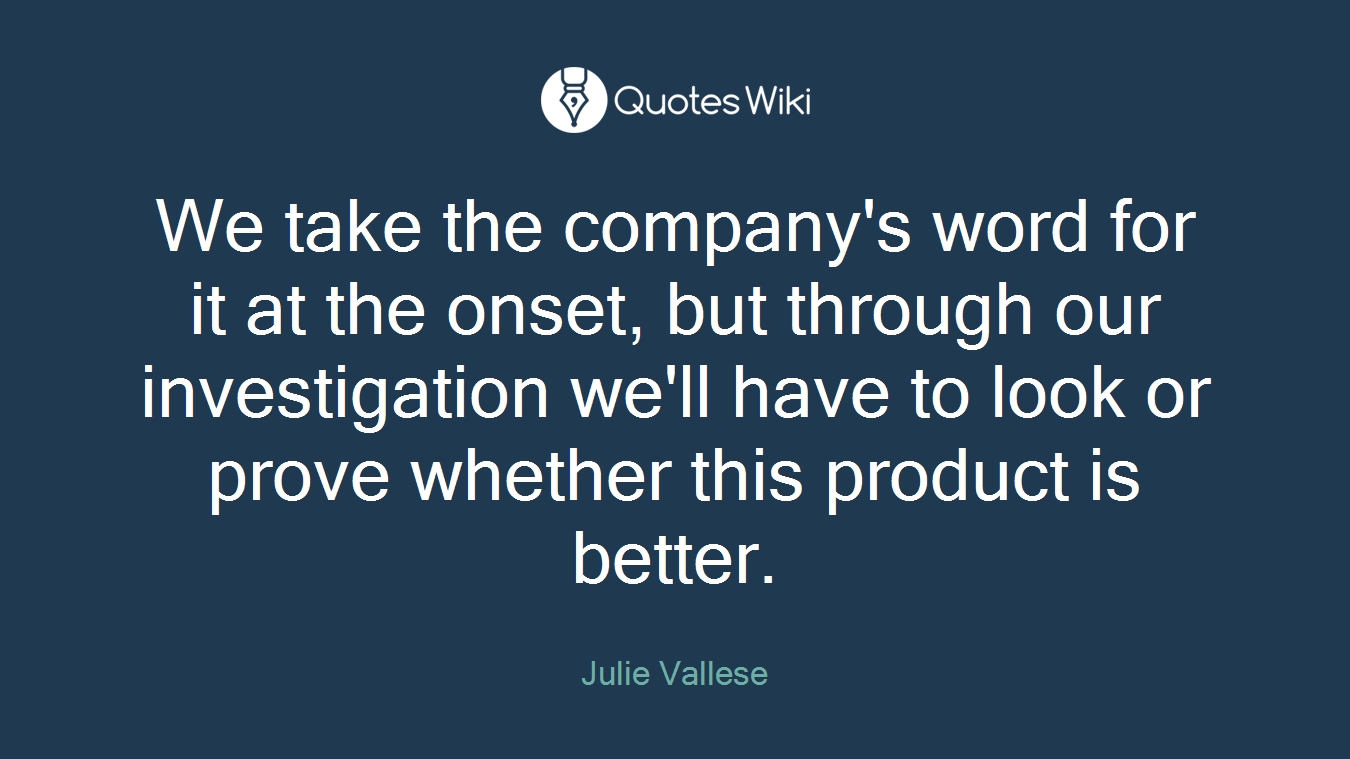 We take the company's word for it at the onset, but through our investigation we'll have to look or prove whether this product is better.