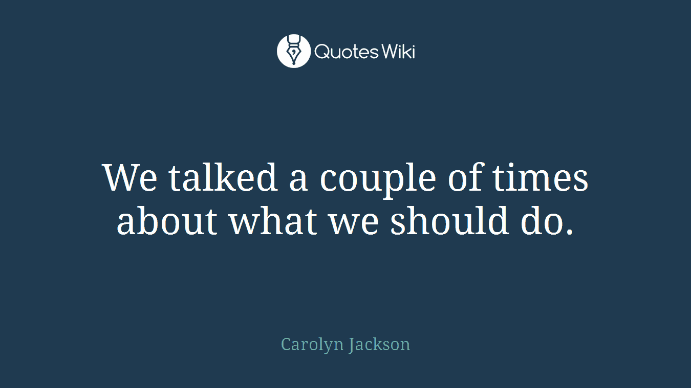 We talked a couple of times about what we should do.