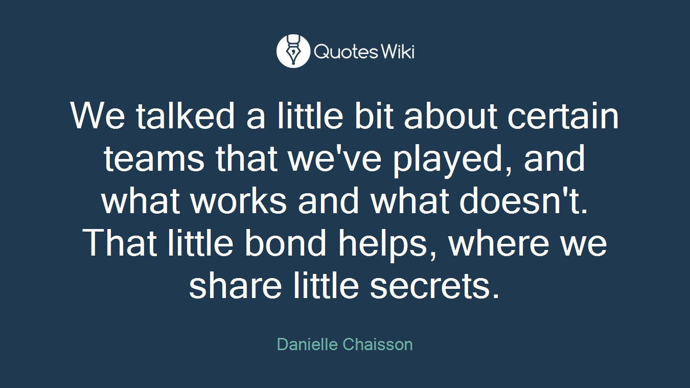We talked a little bit about certain teams that we've played, and what works and what doesn't. That little bond helps, where we share little secrets.