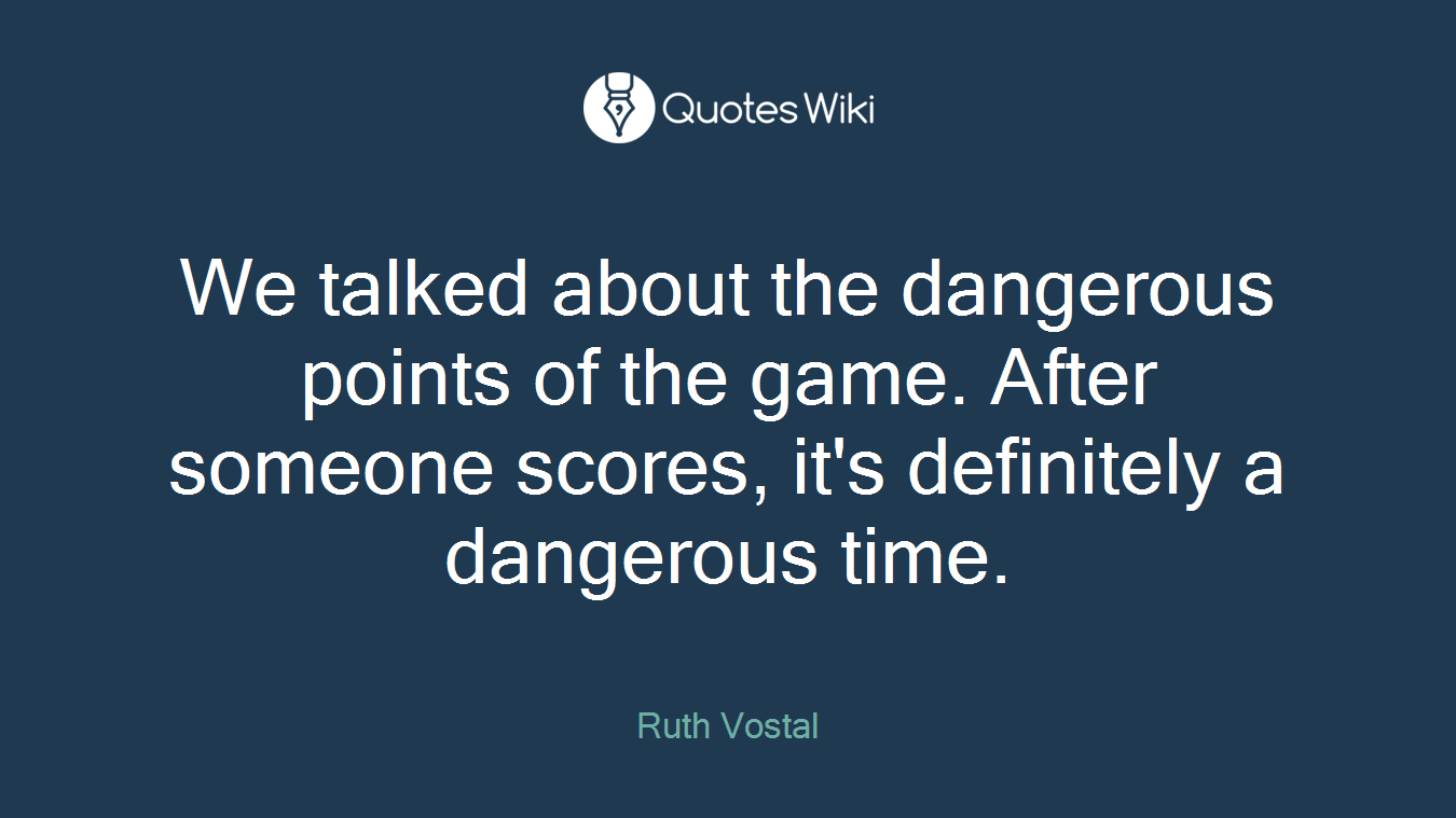 We talked about the dangerous points of the game. After someone scores, it's definitely a dangerous time.