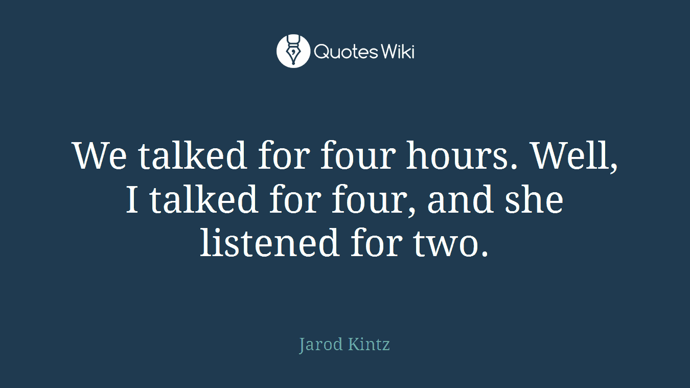 We talked for four hours. Well, I talked for four, and she listened for two.