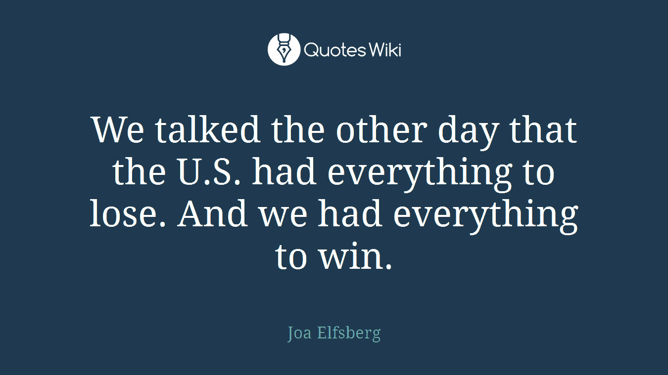 We talked the other day that the U.S. had everything to lose. And we had everything to win.