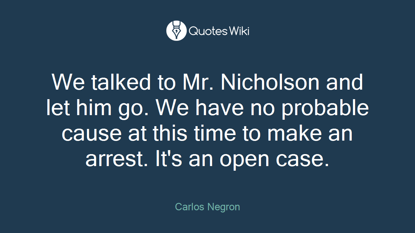 We talked to Mr. Nicholson and let him go. We have no probable cause at this time to make an arrest. It's an open case.