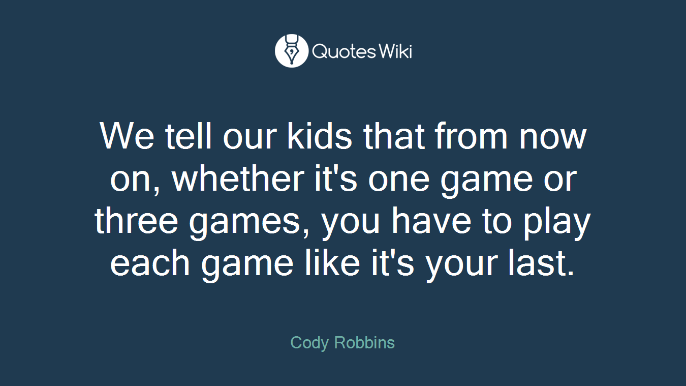 We tell our kids that from now on, whether it's one game or three games, you have to play each game like it's your last.