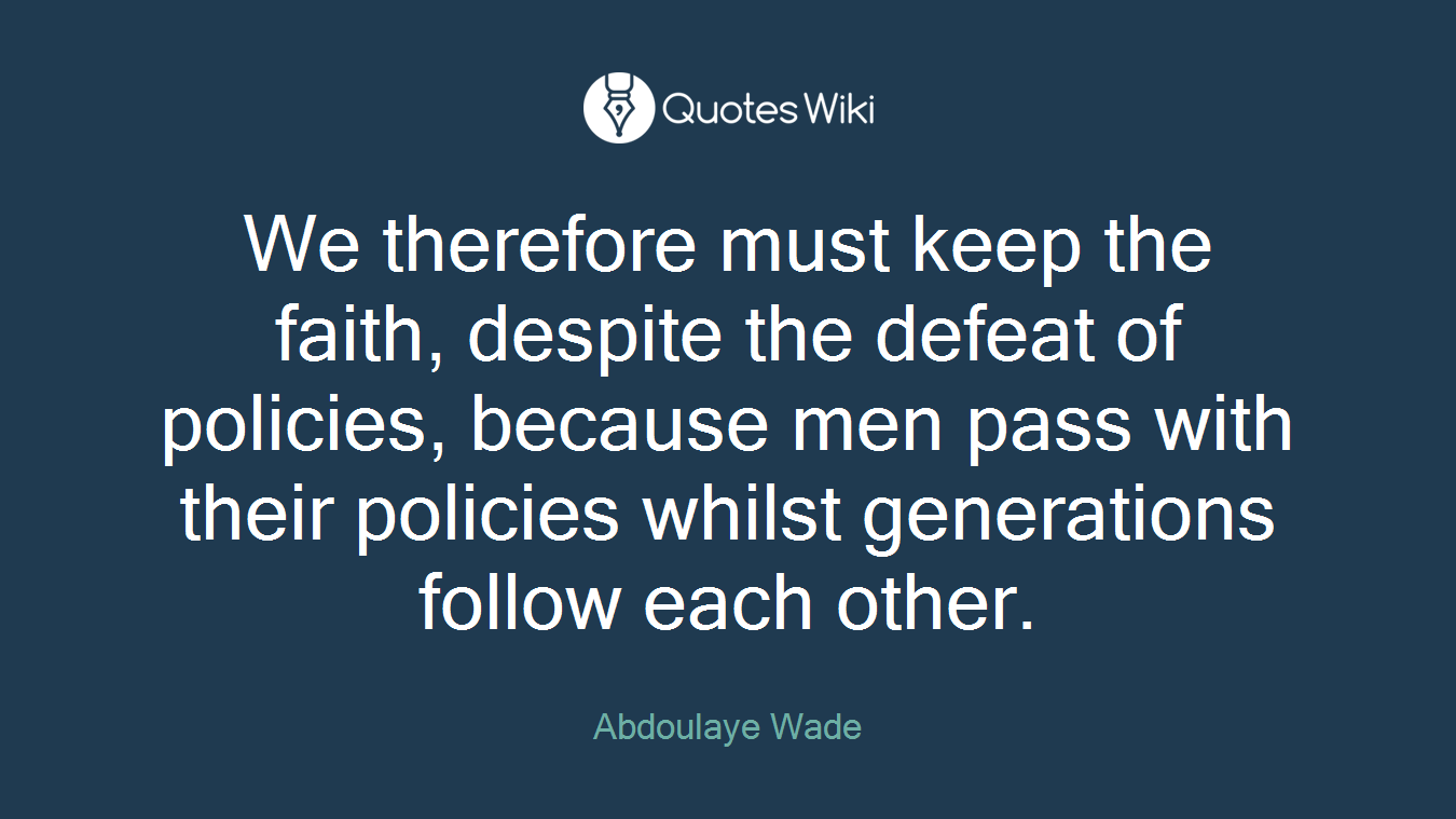 We therefore must keep the faith, despite the defeat of policies, because men pass with their policies whilst generations follow each other.