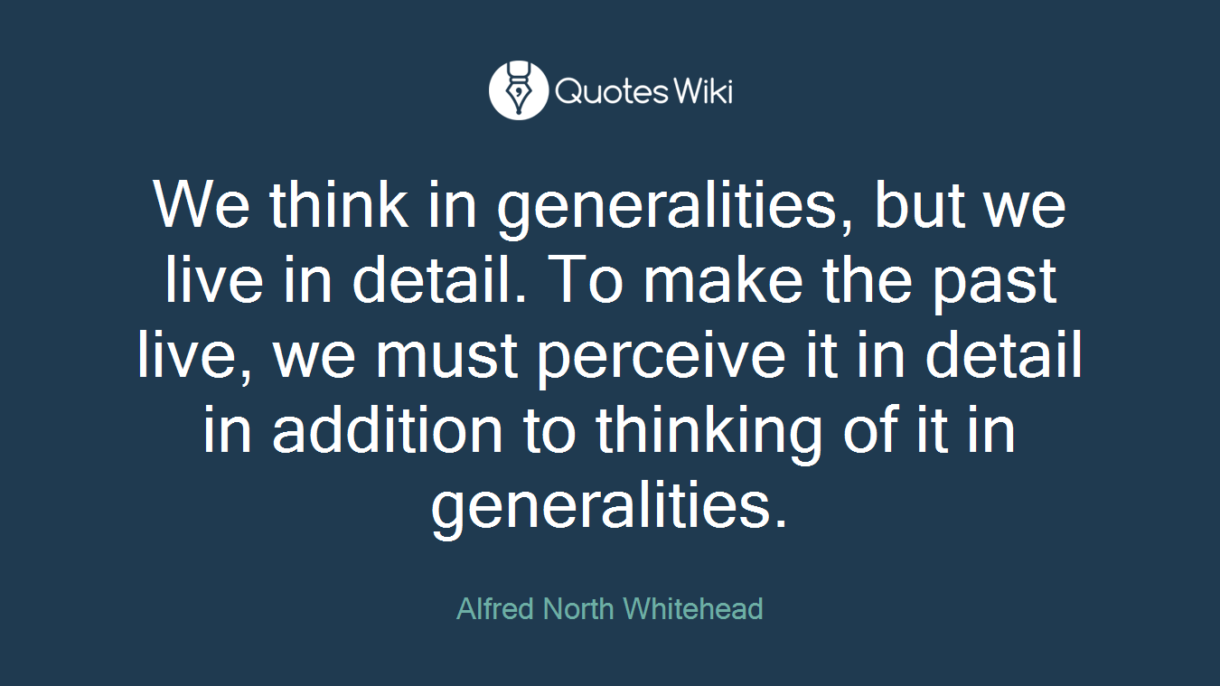 We think in generalities, but we live in detail. To make the past live, we must perceive it in detail in addition to thinking of it in generalities.