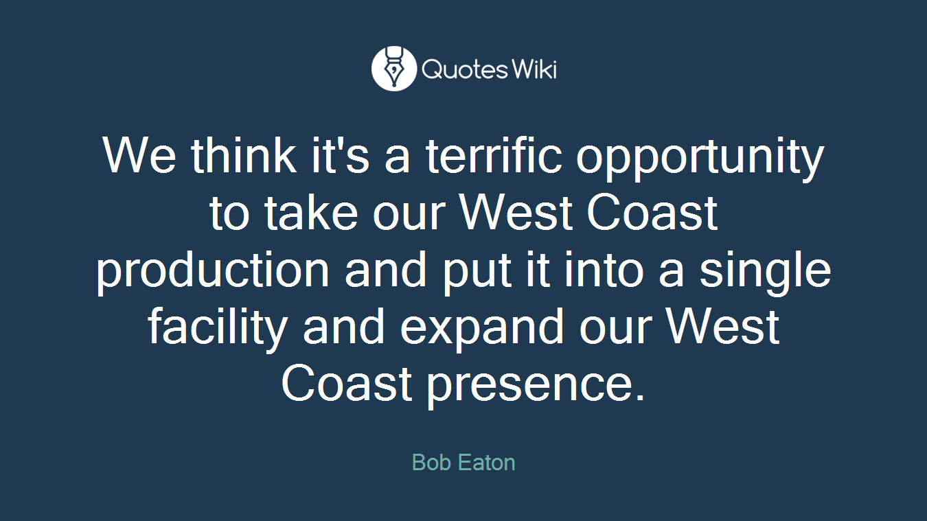 We think it's a terrific opportunity to take our West Coast production and put it into a single facility and expand our West Coast presence.
