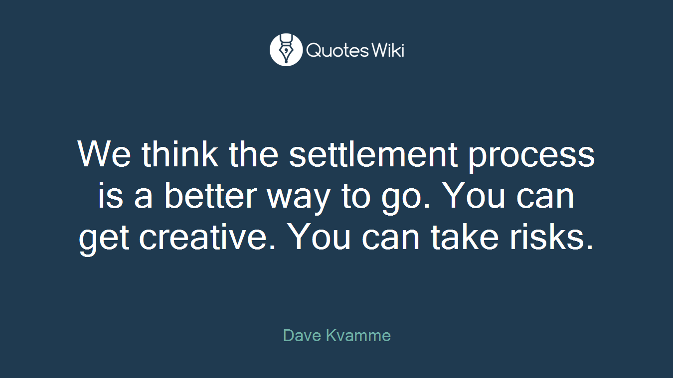 We think the settlement process is a better way to go. You can get creative. You can take risks.