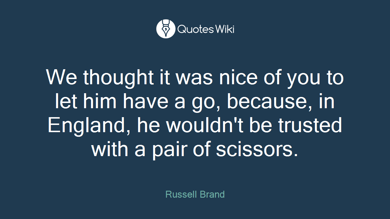 We thought it was nice of you to let him have a go, because, in England, he wouldn't be trusted with a pair of scissors.