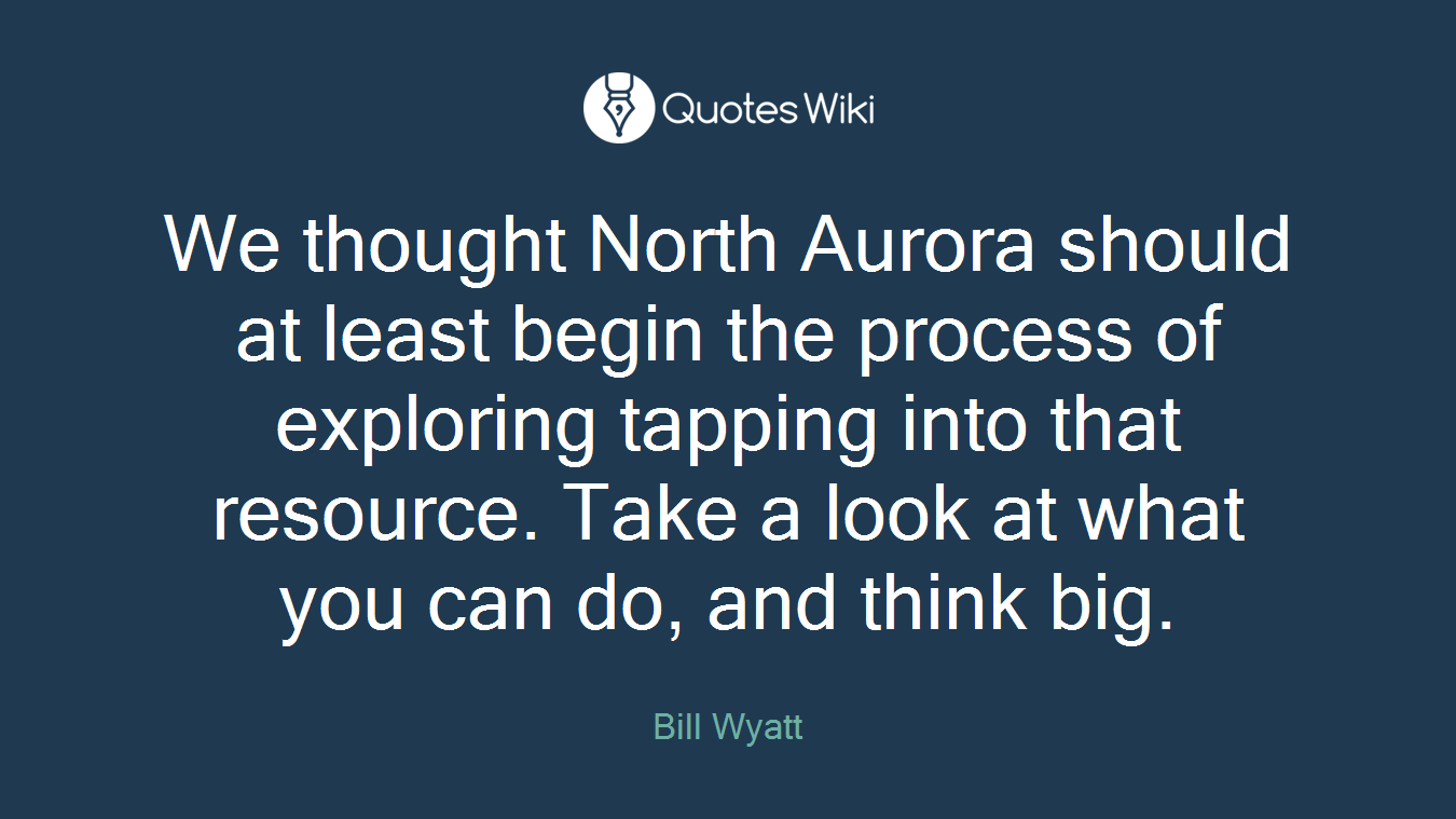 We thought North Aurora should at least begin the process of exploring tapping into that resource. Take a look at what you can do, and think big.