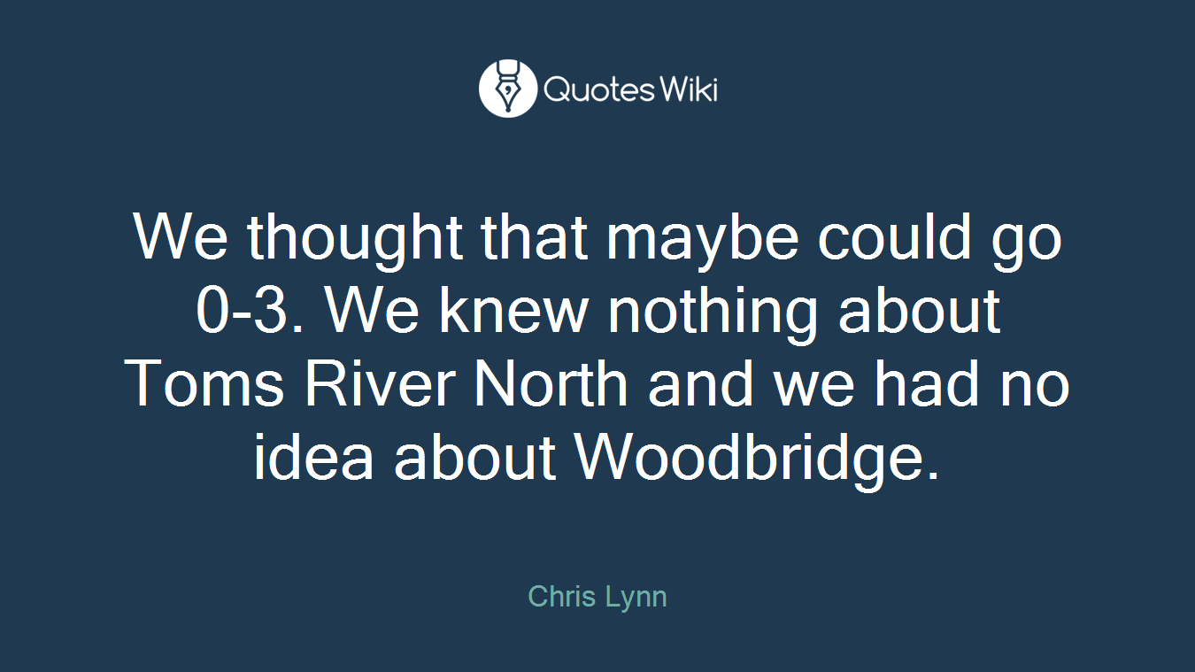 We thought that maybe could go 0-3. We knew nothing about Toms River North and we had no idea about Woodbridge.