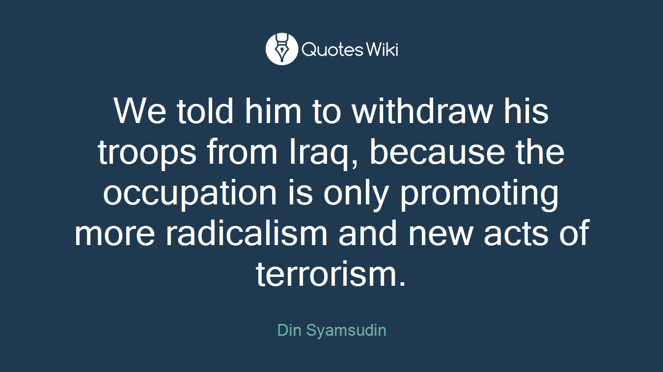 We told him to withdraw his troops from Iraq, because the occupation is only promoting more radicalism and new acts of terrorism.