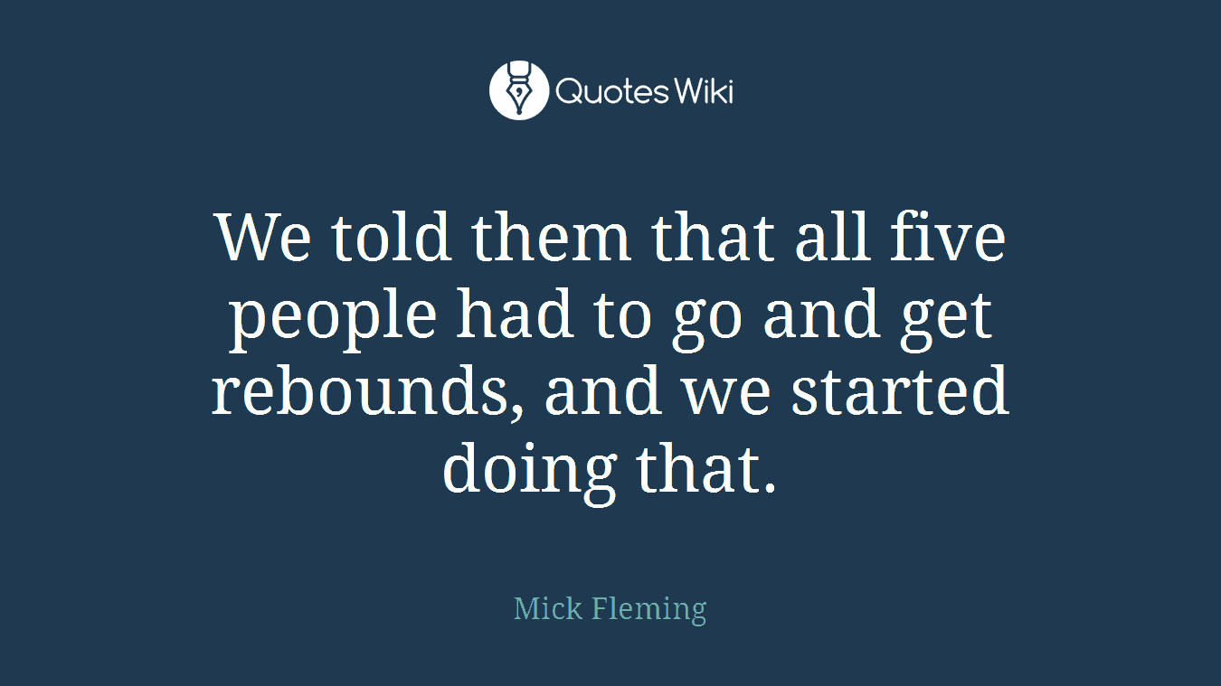 We told them that all five people had to go and get rebounds, and we started doing that.