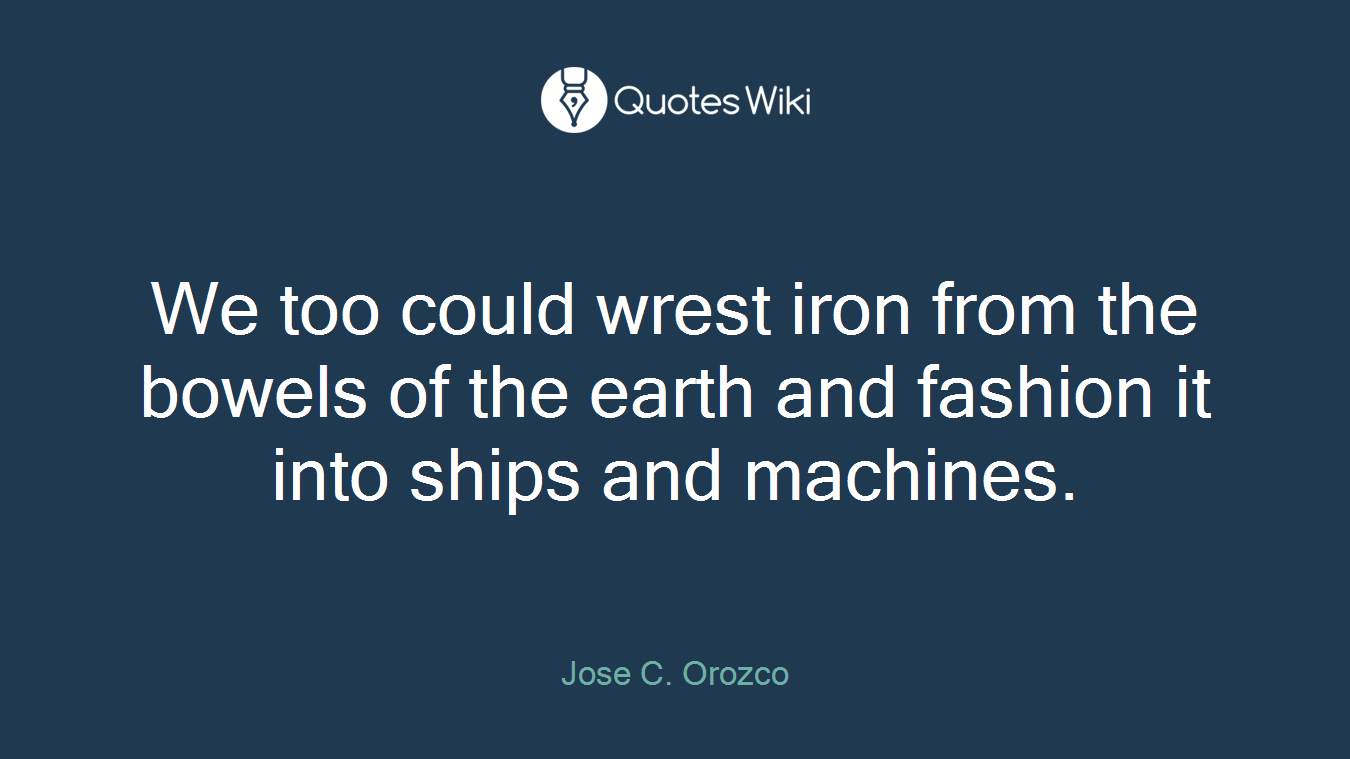 We too could wrest iron from the bowels of the earth and fashion it into ships and machines.