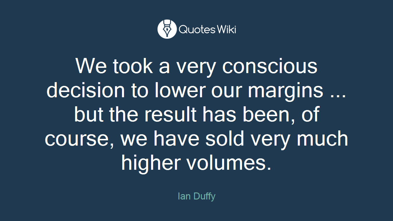 We took a very conscious decision to lower our margins ... but the result has been, of course, we have sold very much higher volumes.