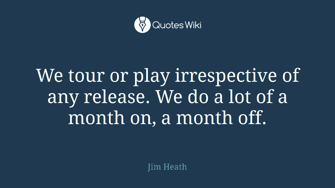 We tour or play irrespective of any release. We do a lot of a month on, a month off.