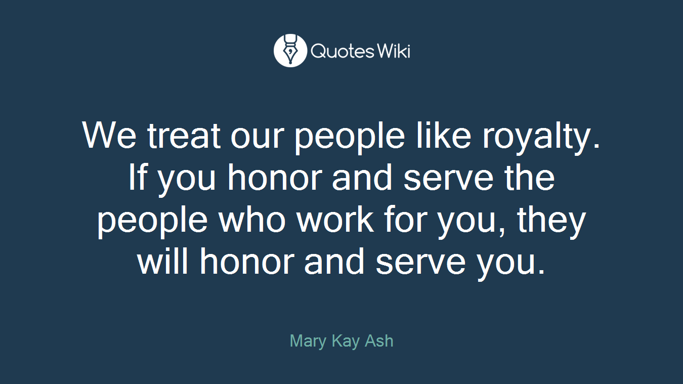 We treat our people like royalty. If you honor and serve the people who work for you, they will honor and serve you.