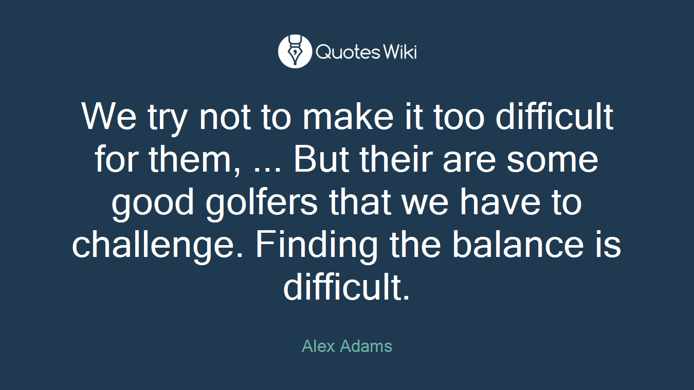 We try not to make it too difficult for them, ... But their are some good golfers that we have to challenge. Finding the balance is difficult.