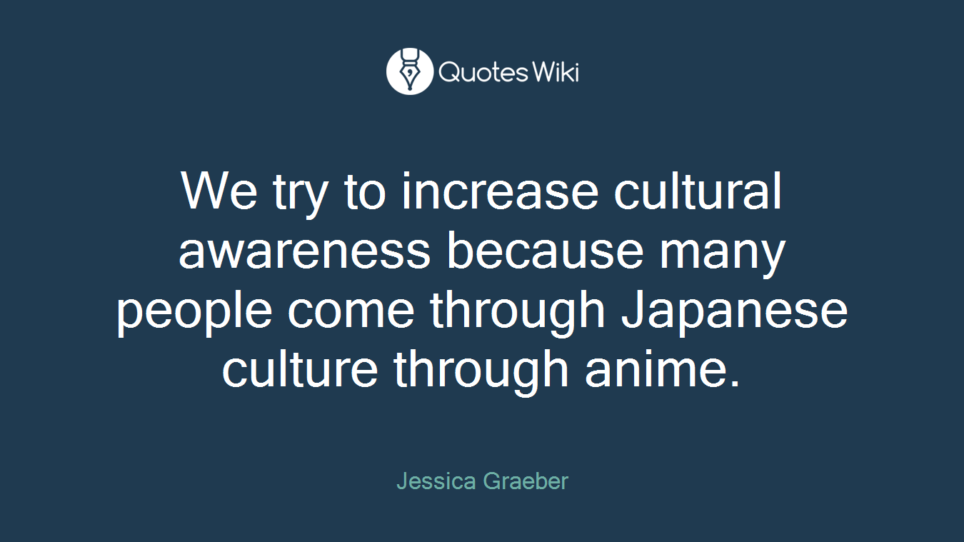 We try to increase cultural awareness because many people come through Japanese culture through anime.
