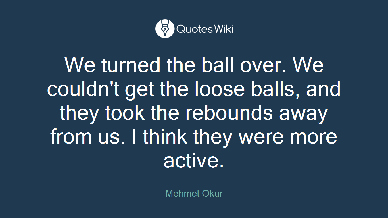 We turned the ball over. We couldn't get the loose balls, and they took the rebounds away from us. I think they were more active.