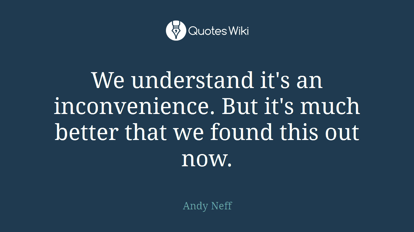 We understand it's an inconvenience. But it's much better that we found this out now.