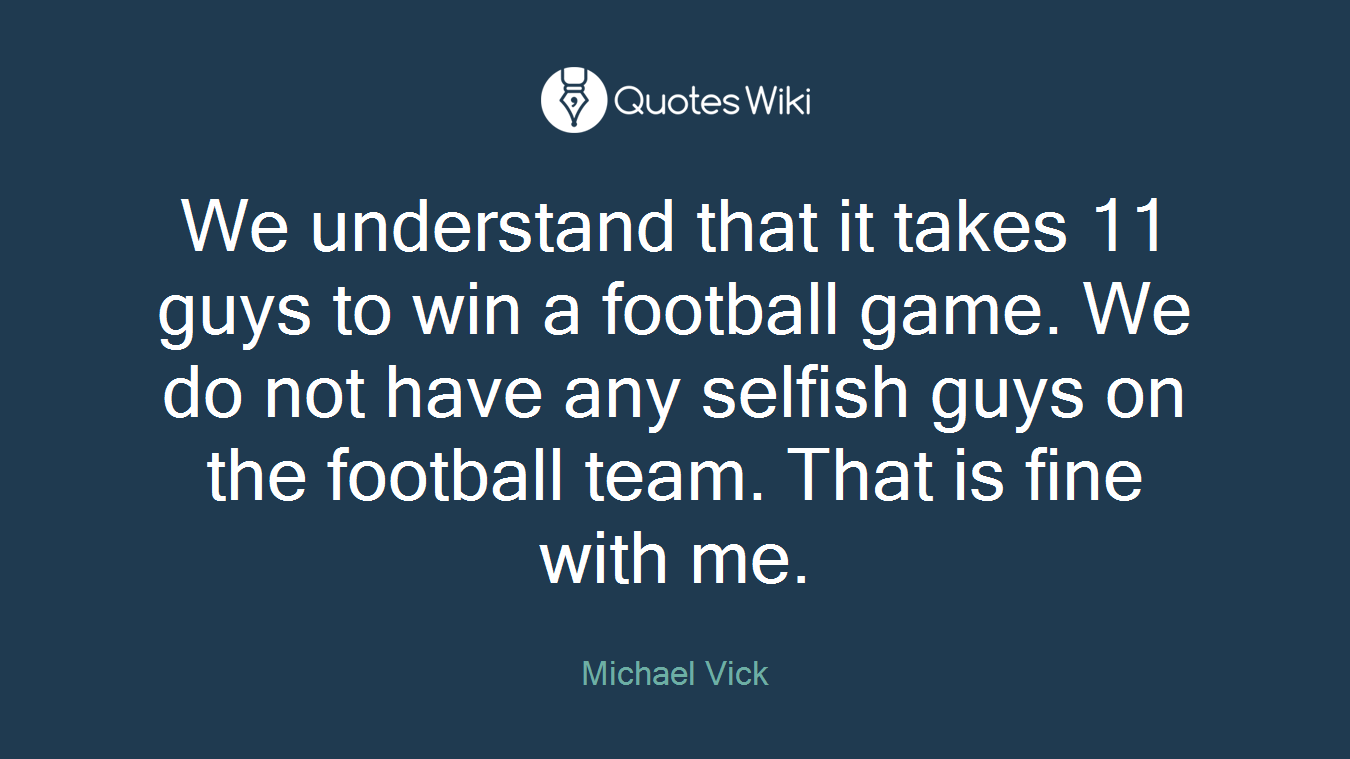 We understand that it takes 11 guys to win a football game. We do not have any selfish guys on the football team. That is fine with me.