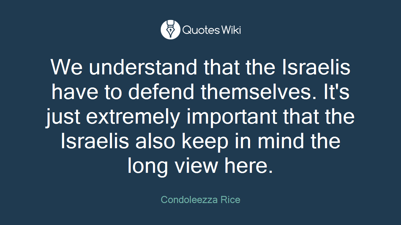 We understand that the Israelis have to defend themselves. It's just extremely important that the Israelis also keep in mind the long view here.