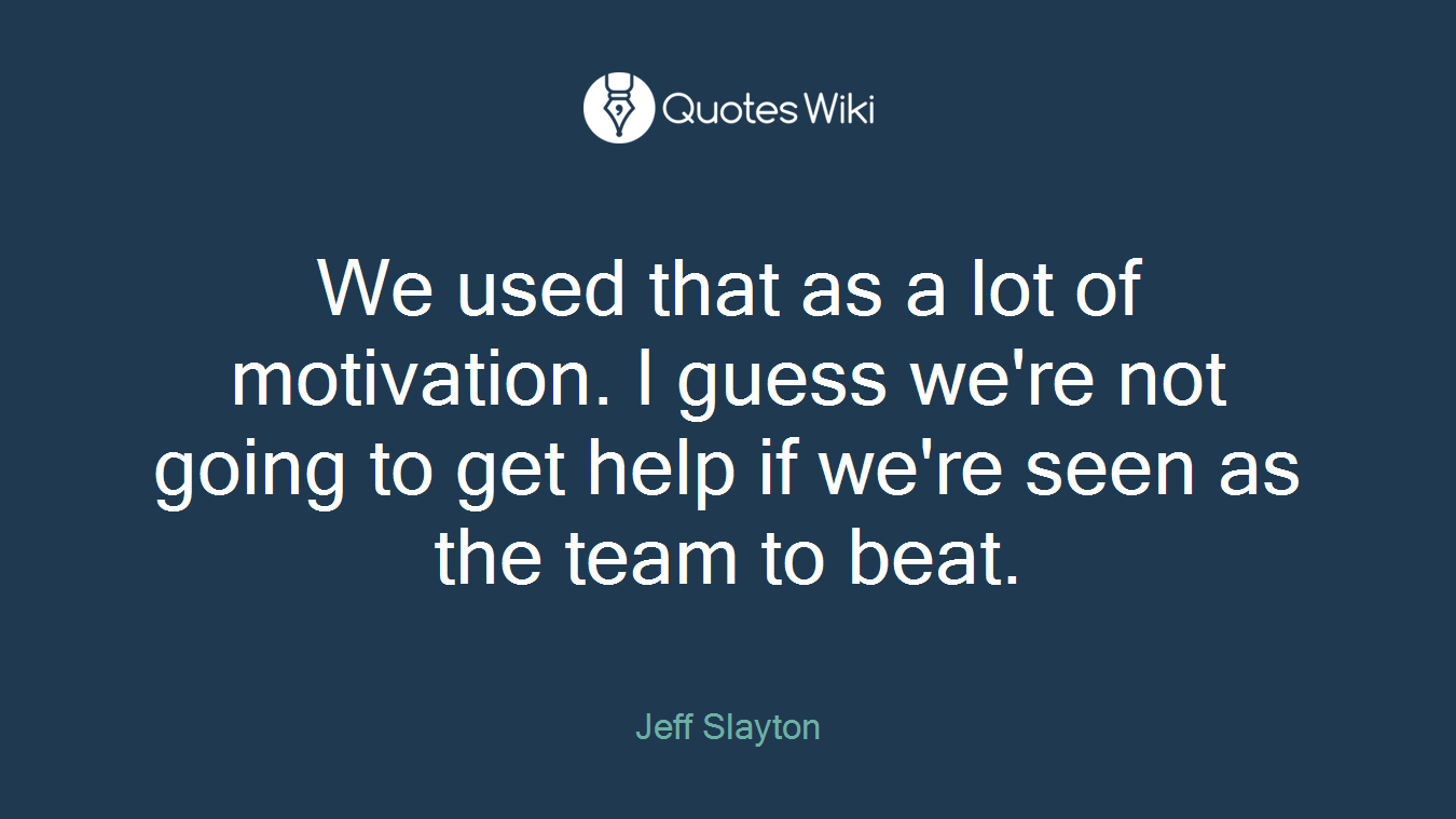We used that as a lot of motivation. I guess we're not going to get help if we're seen as the team to beat.