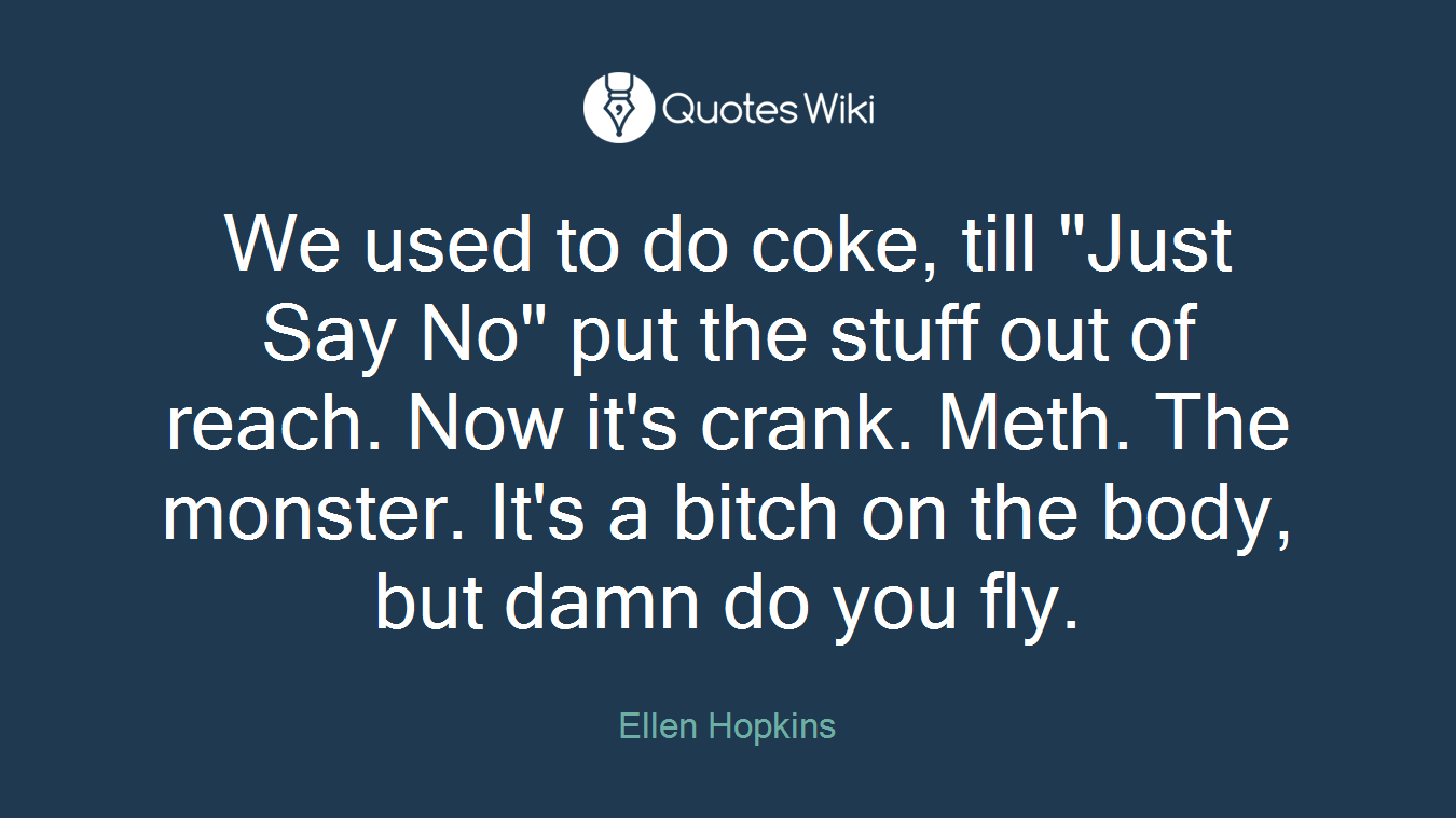 We used to do coke, till "Just Say No" put the stuff out of reach. Now it's crank. Meth. The monster. It's a bitch on the body, but damn do you fly.