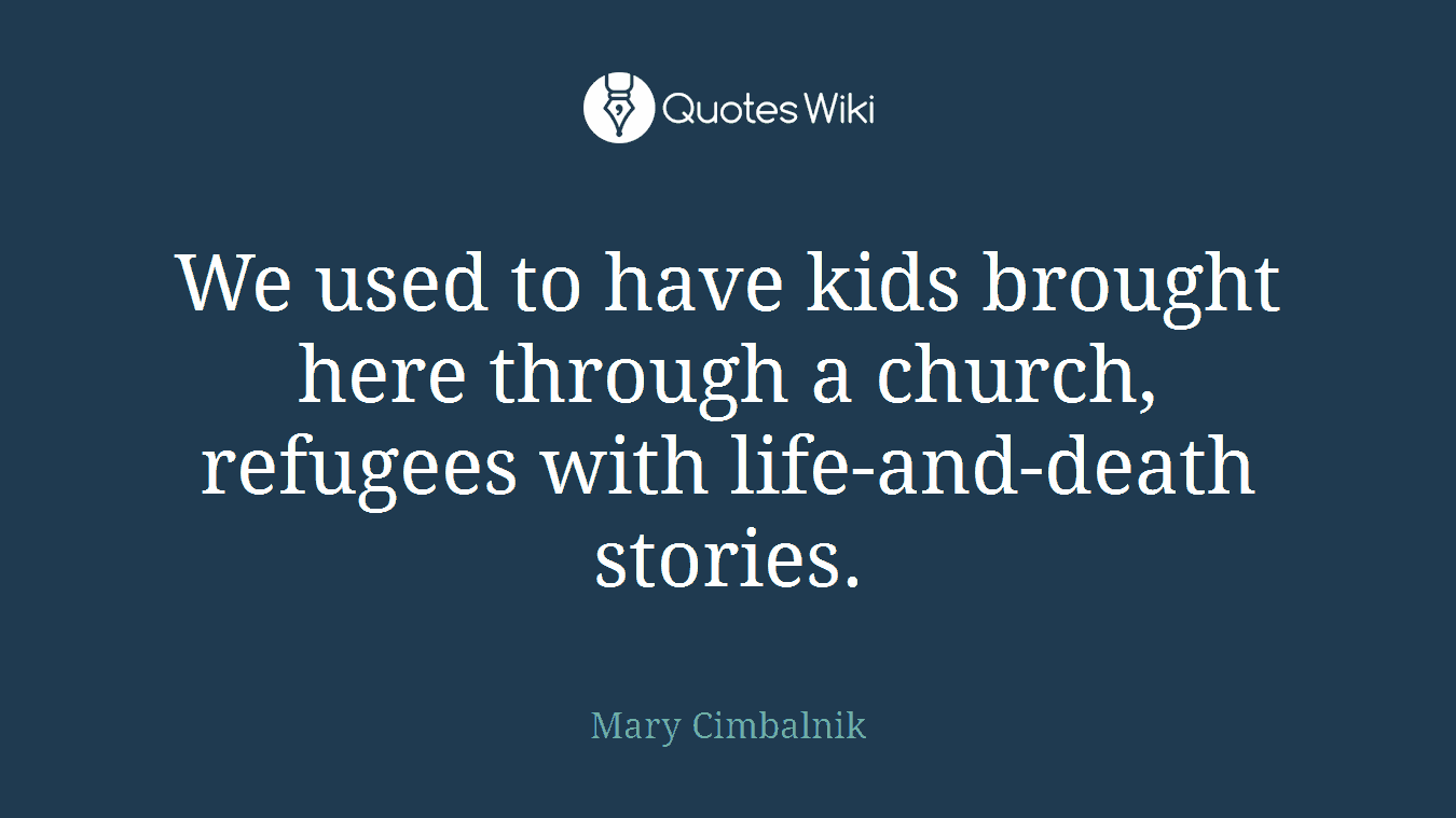 We used to have kids brought here through a church, refugees with life-and-death stories.