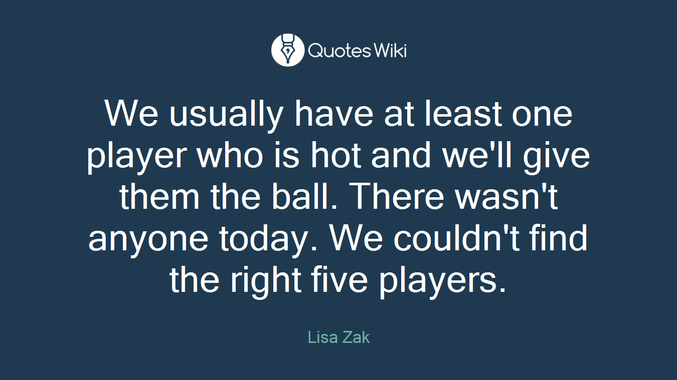 We usually have at least one player who is hot and we'll give them the ball. There wasn't anyone today. We couldn't find the right five players.