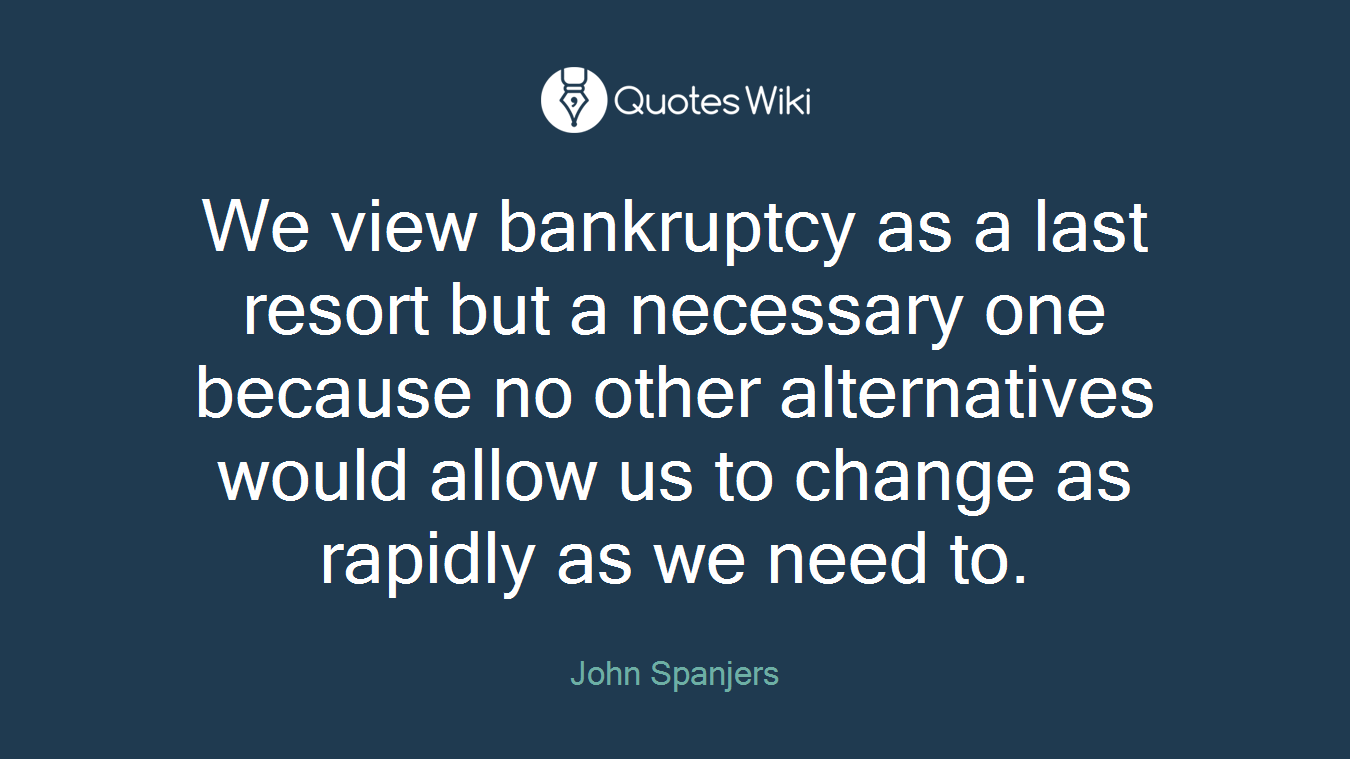 We view bankruptcy as a last resort but a necessary one because no other alternatives would allow us to change as rapidly as we need to.