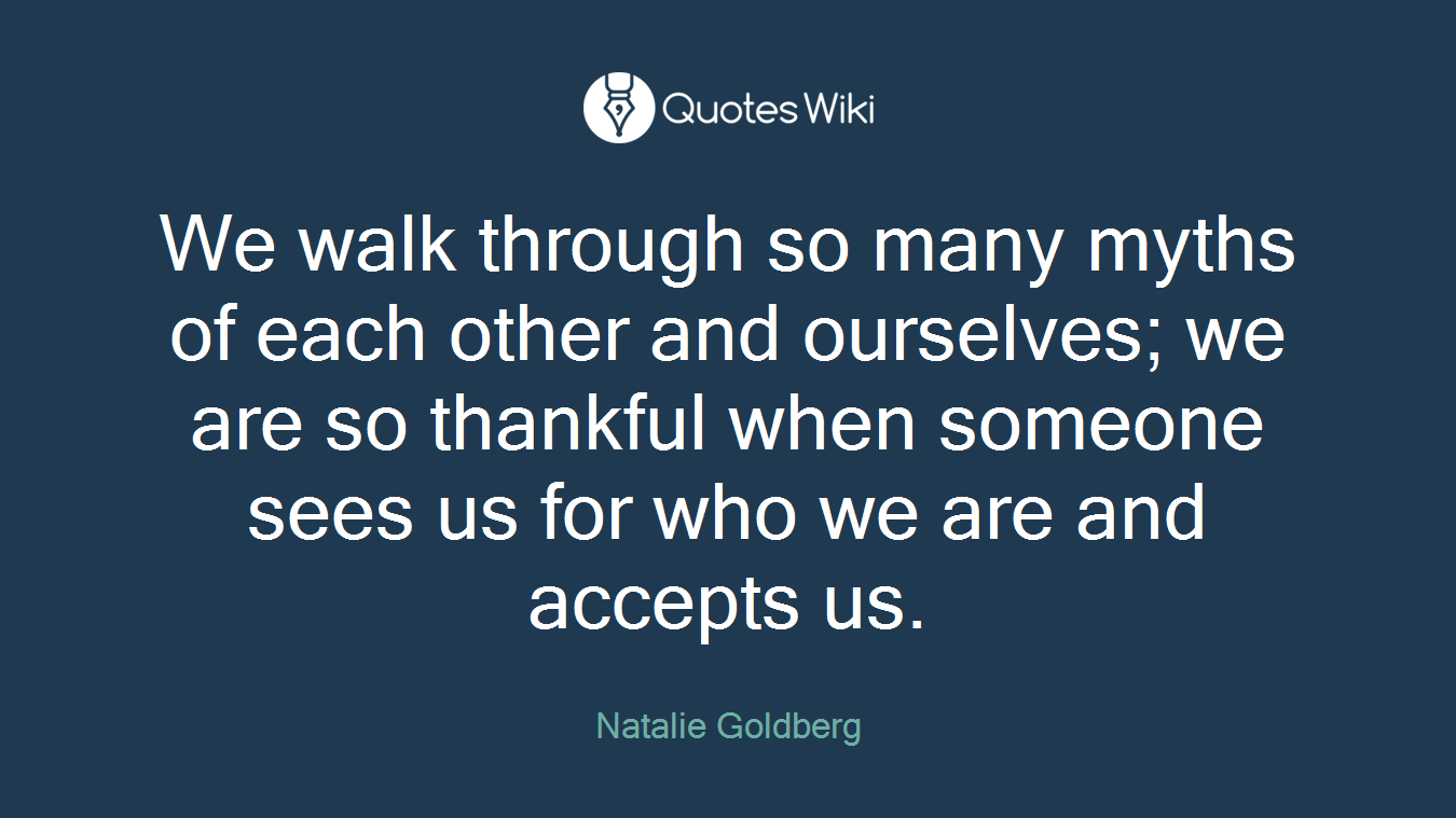 We walk through so many myths of each other and ourselves; we are so thankful when someone sees us for who we are and accepts us.
