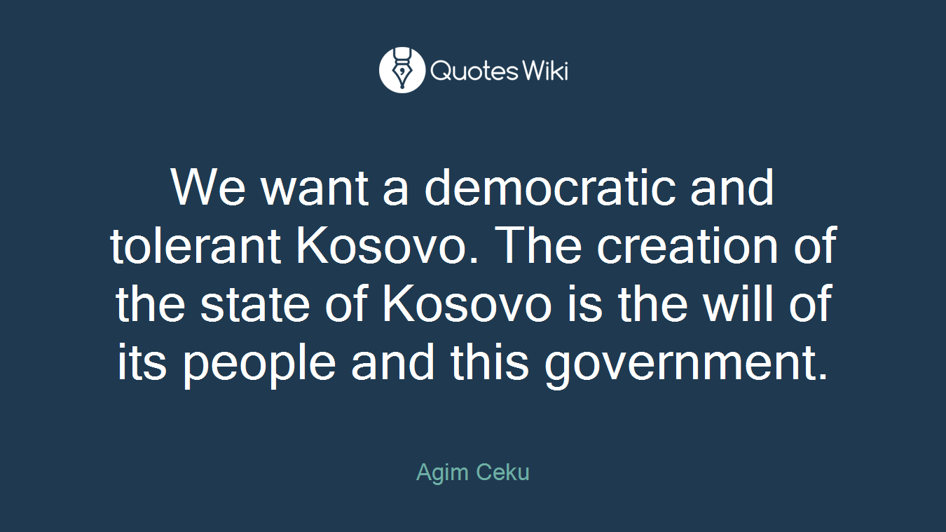 We want a democratic and tolerant Kosovo. The creation of the state of Kosovo is the will of its people and this government.