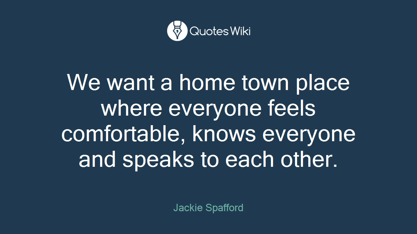 We want a home town place where everyone feels comfortable, knows everyone and speaks to each other.