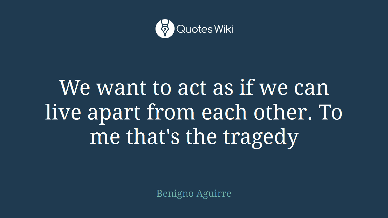 We want to act as if we can live apart from each other. To me that's the tragedy