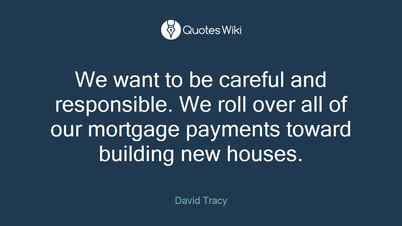 We want to be careful and responsible. We roll over all of our mortgage payments toward building new houses.