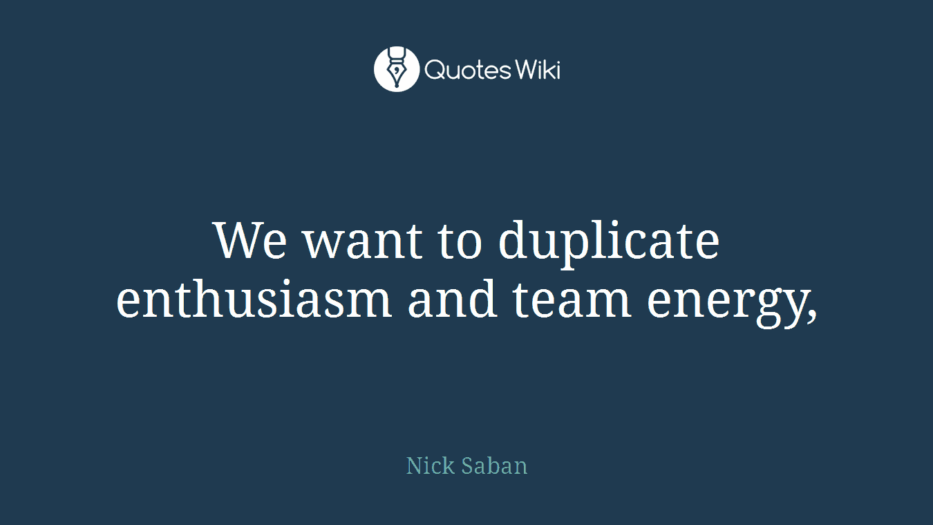 We want to duplicate enthusiasm and team energy,