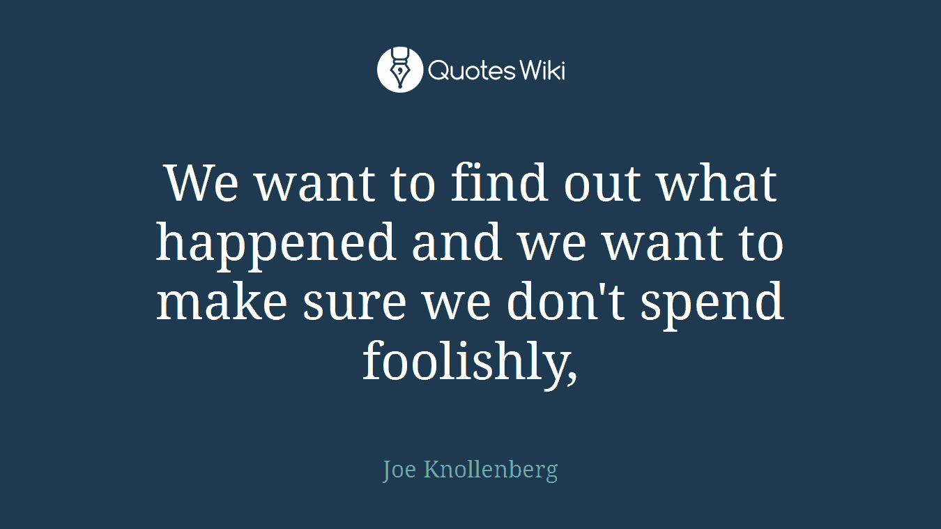 We want to find out what happened and we want to make sure we don't spend foolishly,