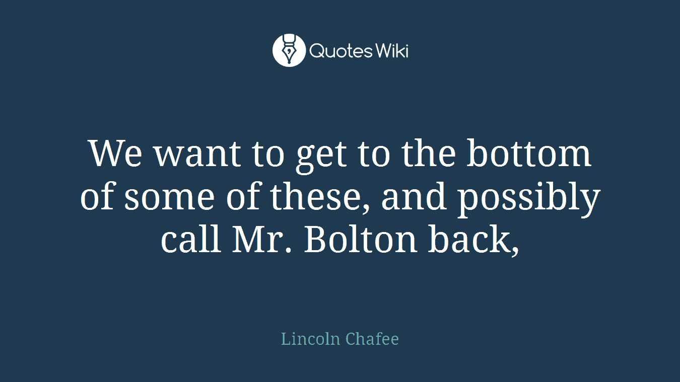 We want to get to the bottom of some of these, and possibly call Mr. Bolton back,