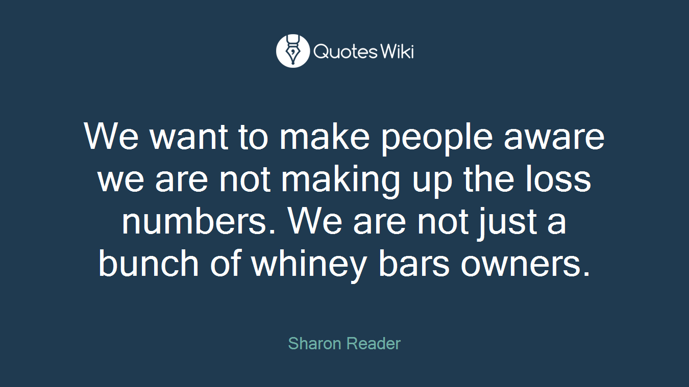 We want to make people aware we are not making up the loss numbers. We are not just a bunch of whiney bars owners.