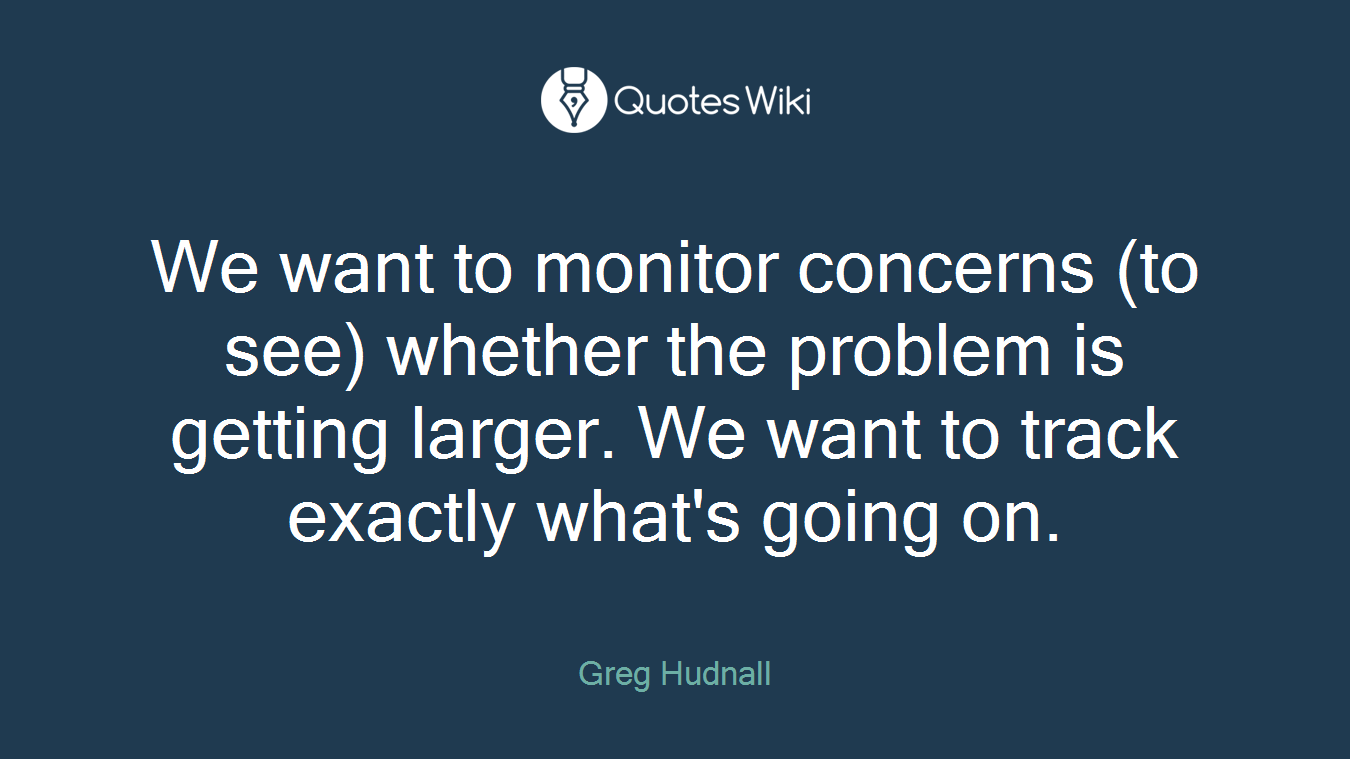 We want to monitor concerns (to see) whether the problem is getting larger. We want to track exactly what's going on.