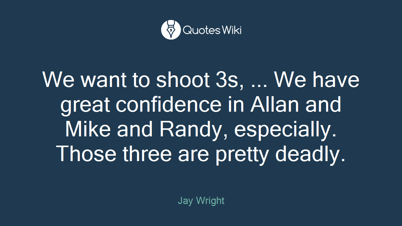 We want to shoot 3s, ... We have great confidence in Allan and Mike and Randy, especially. Those three are pretty deadly.